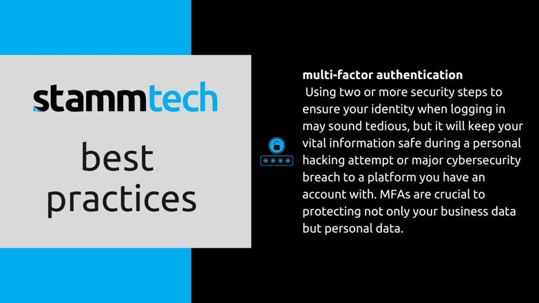 Stamm Tech Best Practices - Multi-factor authentication. Using two or more security steps to ensure your identity when logging in may sound tedious, but it will keep your vital information safe during a personal hacking attempt or major cybersecurity breach to a platform you have an account with. MFAs are crucial to protecting not only your business data but personal data.